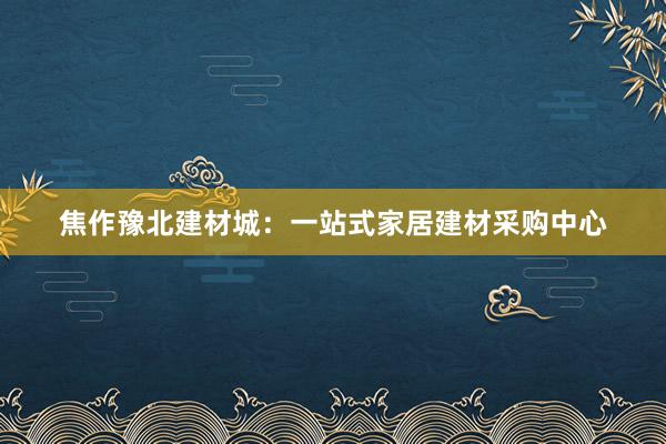 焦作豫北建材城：一站式家居建材采购中心