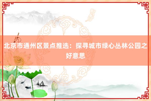 北京市通州区景点推选：探寻城市绿心丛林公园之好意思